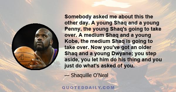 Somebody asked me about this the other day. A young Shaq and a young Penny, the young Shaq's going to take over. A medium Shaq and a young Kobe, the medium Shaq is going to take over. Now you've got an older Shaq and a