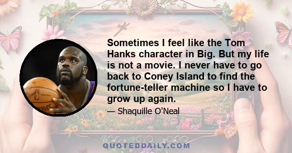 Sometimes I feel like the Tom Hanks character in Big. But my life is not a movie. I never have to go back to Coney Island to find the fortune-teller machine so I have to grow up again.