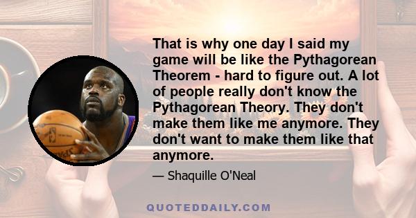 That is why one day I said my game will be like the Pythagorean Theorem - hard to figure out. A lot of people really don't know the Pythagorean Theory. They don't make them like me anymore. They don't want to make them