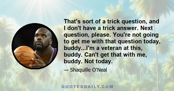 That's sort of a trick question, and I don't have a trick answer. Next question, please. You're not going to get me with that question today, buddy...I'm a veteran at this, buddy. Can't get that with me, buddy. Not