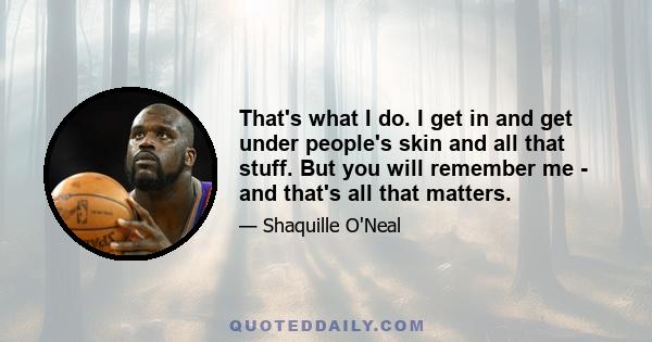 That's what I do. I get in and get under people's skin and all that stuff. But you will remember me - and that's all that matters.