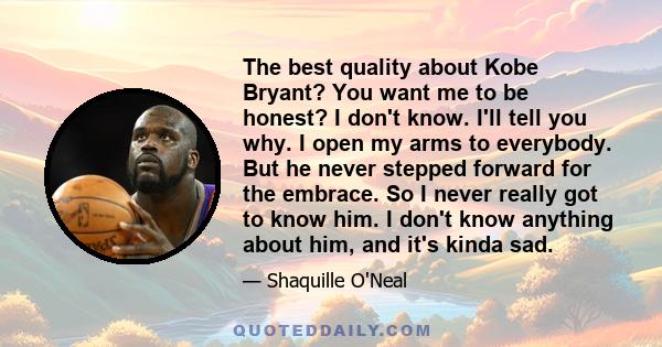 The best quality about Kobe Bryant? You want me to be honest? I don't know. I'll tell you why. I open my arms to everybody. But he never stepped forward for the embrace. So I never really got to know him. I don't know