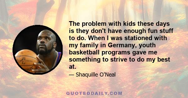 The problem with kids these days is they don't have enough fun stuff to do. When I was stationed with my family in Germany, youth basketball programs gave me something to strive to do my best at.