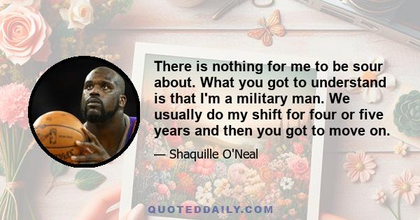 There is nothing for me to be sour about. What you got to understand is that I'm a military man. We usually do my shift for four or five years and then you got to move on.