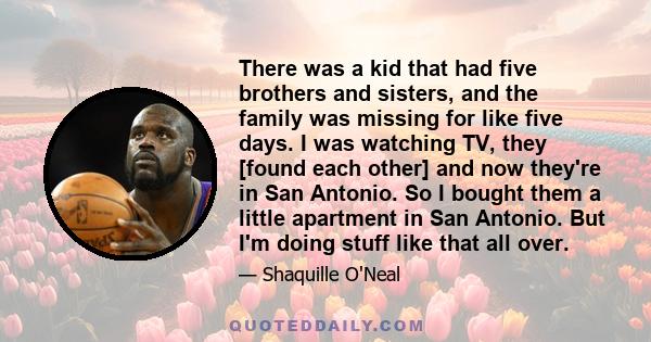 There was a kid that had five brothers and sisters, and the family was missing for like five days. I was watching TV, they [found each other] and now they're in San Antonio. So I bought them a little apartment in San