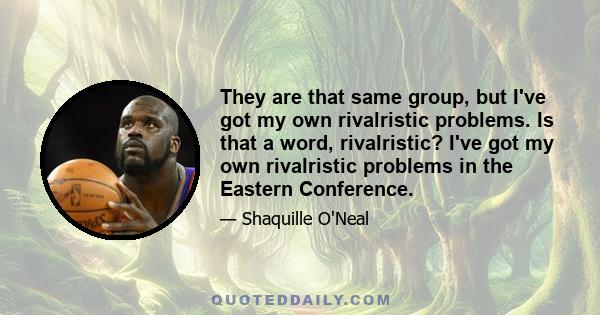 They are that same group, but I've got my own rivalristic problems. Is that a word, rivalristic? I've got my own rivalristic problems in the Eastern Conference.