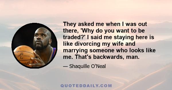 They asked me when I was out there, 'Why do you want to be traded?' I said me staying here is like divorcing my wife and marrying someone who looks like me. That's backwards, man.