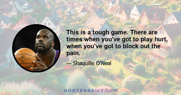 This is a tough game. There are times when you've got to play hurt, when you've got to block out the pain.