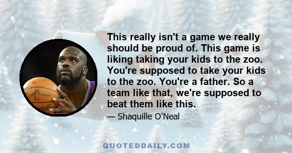 This really isn't a game we really should be proud of. This game is liking taking your kids to the zoo. You're supposed to take your kids to the zoo. You're a father. So a team like that, we're supposed to beat them