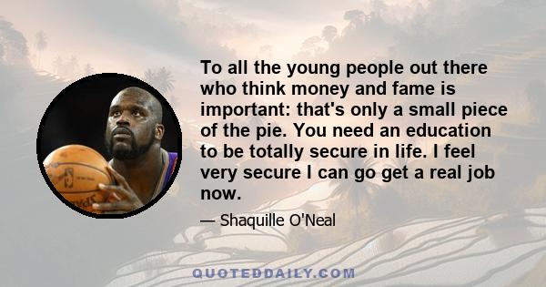 To all the young people out there who think money and fame is important: that's only a small piece of the pie. You need an education to be totally secure in life. I feel very secure I can go get a real job now.