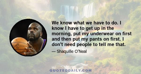 We know what we have to do. I know I have to get up in the morning, put my underwear on first and then put my pants on first. I don't need people to tell me that.