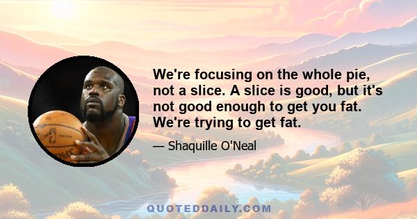 We're focusing on the whole pie, not a slice. A slice is good, but it's not good enough to get you fat. We're trying to get fat.