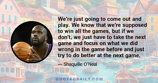 We're just going to come out and play. We know that we're supposed to win all the games, but if we don't, we just have to take the next game and focus on what we did wrong in the game before and just try to do better at 