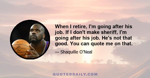 When I retire, I'm going after his job. If I don't make sheriff, I'm going after his job. He's not that good. You can quote me on that.