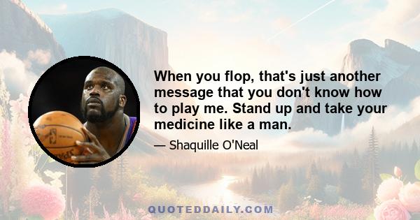 When you flop, that's just another message that you don't know how to play me. Stand up and take your medicine like a man.