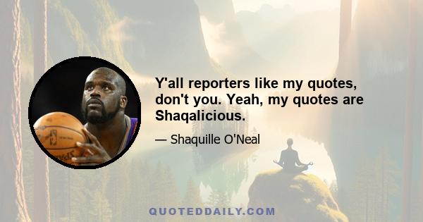 Y'all reporters like my quotes, don't you. Yeah, my quotes are Shaqalicious.