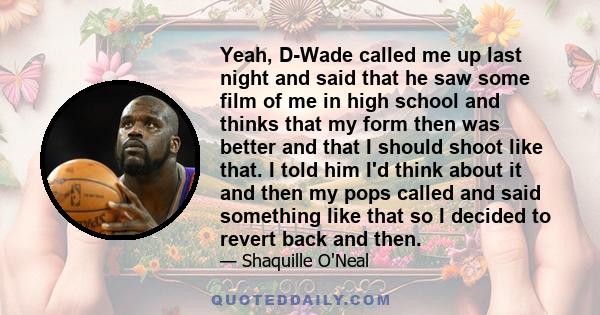 Yeah, D-Wade called me up last night and said that he saw some film of me in high school and thinks that my form then was better and that I should shoot like that. I told him I'd think about it and then my pops called