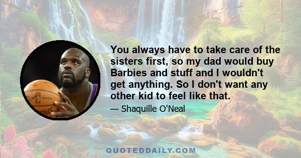 You always have to take care of the sisters first, so my dad would buy Barbies and stuff and I wouldn't get anything. So I don't want any other kid to feel like that.