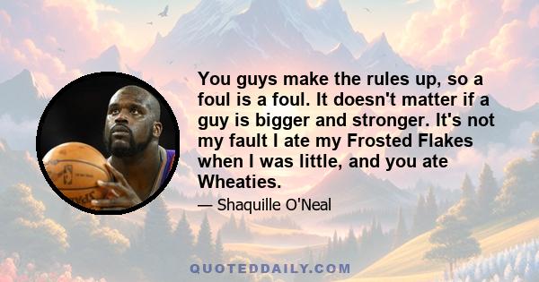 You guys make the rules up, so a foul is a foul. It doesn't matter if a guy is bigger and stronger. It's not my fault I ate my Frosted Flakes when I was little, and you ate Wheaties.