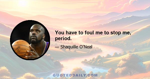 You have to foul me to stop me, period.