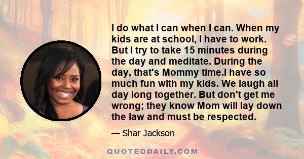 I do what I can when I can. When my kids are at school, I have to work. But I try to take 15 minutes during the day and meditate. During the day, that's Mommy time.I have so much fun with my kids. We laugh all day long