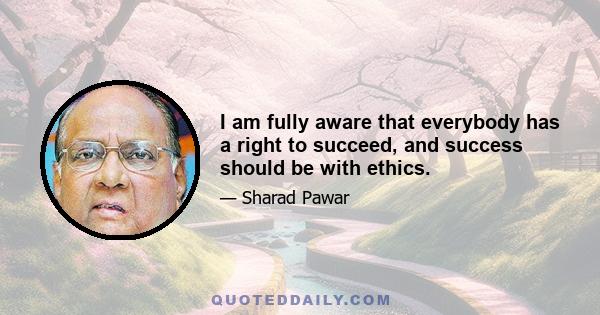 I am fully aware that everybody has a right to succeed, and success should be with ethics.