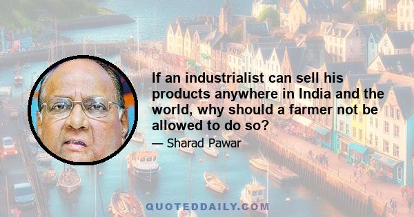 If an industrialist can sell his products anywhere in India and the world, why should a farmer not be allowed to do so?