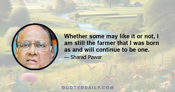 Whether some may like it or not, I am still the farmer that I was born as and will continue to be one.