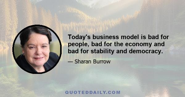 Today's business model is bad for people, bad for the economy and bad for stability and democracy.