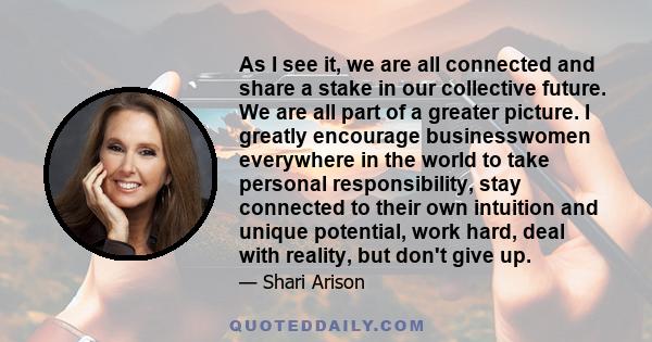 As I see it, we are all connected and share a stake in our collective future. We are all part of a greater picture. I greatly encourage businesswomen everywhere in the world to take personal responsibility, stay