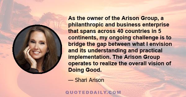 As the owner of the Arison Group, a philanthropic and business enterprise that spans across 40 countries in 5 continents, my ongoing challenge is to bridge the gap between what I envision and its understanding and