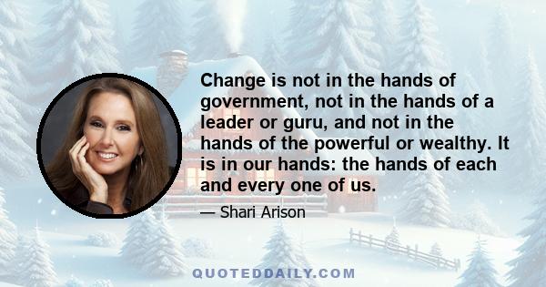 Change is not in the hands of government, not in the hands of a leader or guru, and not in the hands of the powerful or wealthy. It is in our hands: the hands of each and every one of us.