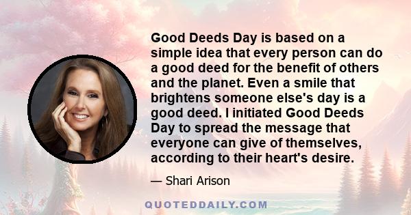 Good Deeds Day is based on a simple idea that every person can do a good deed for the benefit of others and the planet. Even a smile that brightens someone else's day is a good deed. I initiated Good Deeds Day to spread 