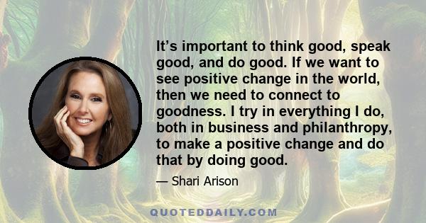 It’s important to think good, speak good, and do good. If we want to see positive change in the world, then we need to connect to goodness. I try in everything I do, both in business and philanthropy, to make a positive 