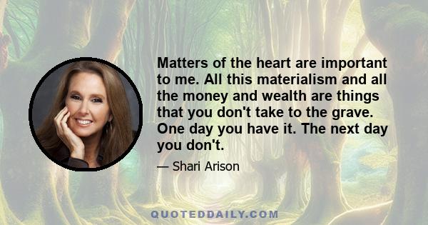 Matters of the heart are important to me. All this materialism and all the money and wealth are things that you don't take to the grave. One day you have it. The next day you don't.