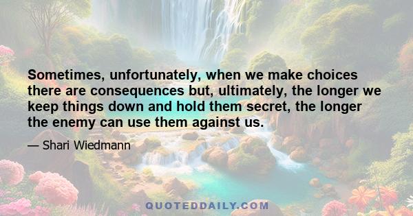 Sometimes, unfortunately, when we make choices there are consequences but, ultimately, the longer we keep things down and hold them secret, the longer the enemy can use them against us.