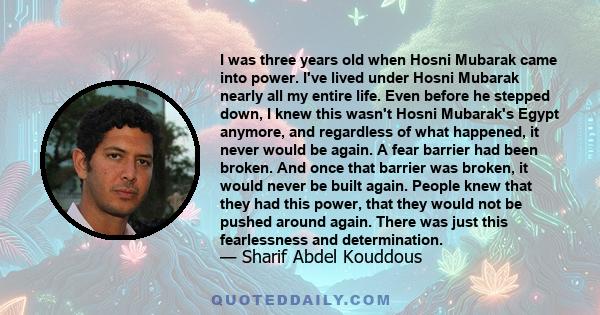 I was three years old when Hosni Mubarak came into power. I've lived under Hosni Mubarak nearly all my entire life. Even before he stepped down, I knew this wasn't Hosni Mubarak's Egypt anymore, and regardless of what