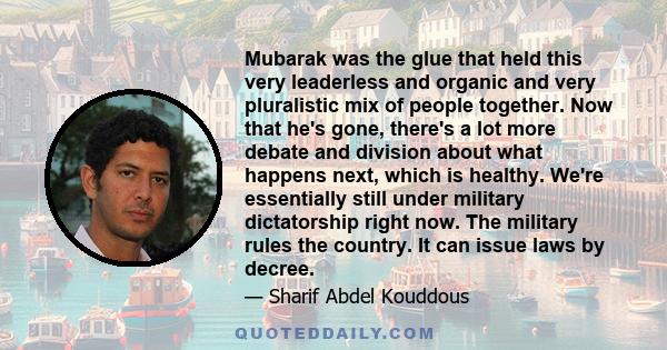 Mubarak was the glue that held this very leaderless and organic and very pluralistic mix of people together. Now that he's gone, there's a lot more debate and division about what happens next, which is healthy. We're