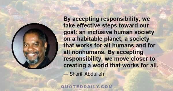 By accepting responsibility, we take effective steps toward our goal: an inclusive human society on a habitable planet, a society that works for all humans and for all nonhumans. By accepting responsibility, we move