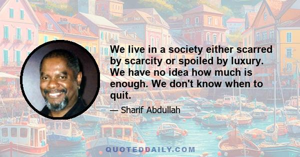 We live in a society either scarred by scarcity or spoiled by luxury. We have no idea how much is enough. We don't know when to quit.