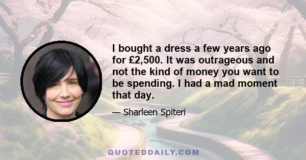 I bought a dress a few years ago for £2,500. It was outrageous and not the kind of money you want to be spending. I had a mad moment that day.