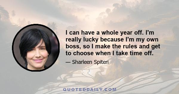 I can have a whole year off. I'm really lucky because I'm my own boss, so I make the rules and get to choose when I take time off.