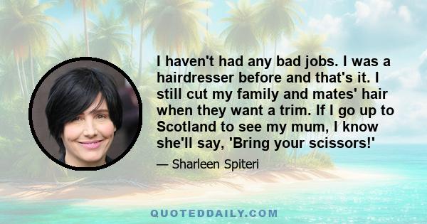 I haven't had any bad jobs. I was a hairdresser before and that's it. I still cut my family and mates' hair when they want a trim. If I go up to Scotland to see my mum, I know she'll say, 'Bring your scissors!'