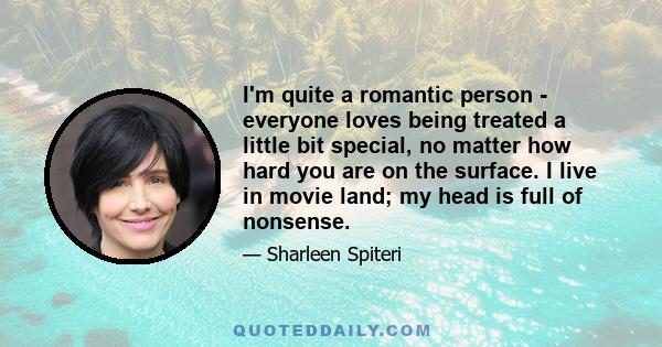 I'm quite a romantic person - everyone loves being treated a little bit special, no matter how hard you are on the surface. I live in movie land; my head is full of nonsense.