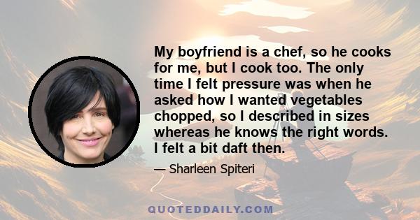 My boyfriend is a chef, so he cooks for me, but I cook too. The only time I felt pressure was when he asked how I wanted vegetables chopped, so I described in sizes whereas he knows the right words. I felt a bit daft