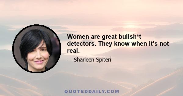 Women are great bullsh*t detectors. They know when it's not real.