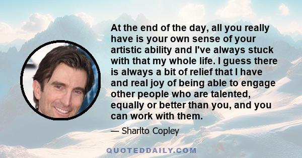 At the end of the day, all you really have is your own sense of your artistic ability and I've always stuck with that my whole life. I guess there is always a bit of relief that I have and real joy of being able to