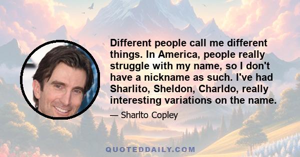 Different people call me different things. In America, people really struggle with my name, so I don't have a nickname as such. I've had Sharlito, Sheldon, Charldo, really interesting variations on the name.