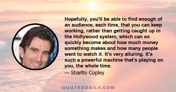 Hopefully, you'll be able to find enough of an audience, each time, that you can keep working, rather than getting caught up in the Hollywood system, which can so quickly become about how much money something makes and