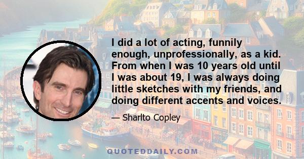 I did a lot of acting, funnily enough, unprofessionally, as a kid. From when I was 10 years old until I was about 19, I was always doing little sketches with my friends, and doing different accents and voices.